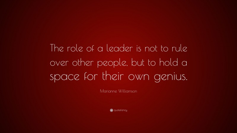 Marianne Williamson Quote: “The role of a leader is not to rule over other people, but to hold a space for their own genius.”