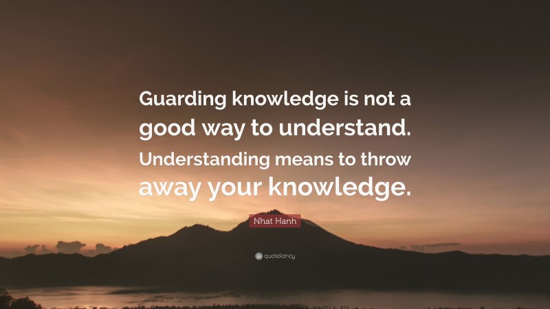 Nhat Hanh Quote: “Guarding knowledge is not a good way to understand. Understanding means to throw away your knowledge.”