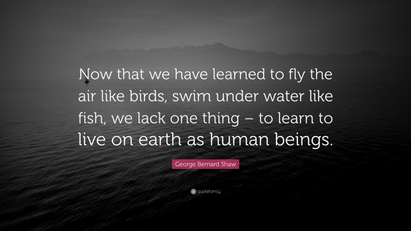 George Bernard Shaw Quote: “Now that we have learned to fly the air like birds, swim under water like fish, we lack one thing – to learn to live on earth as human beings.”