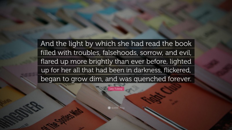 Leo Tolstoy Quote: “And the light by which she had read the book filled with troubles, falsehoods, sorrow, and evil, flared up more brightly than ever before, lighted up for her all that had been in darkness, flickered, began to grow dim, and was quenched forever.”