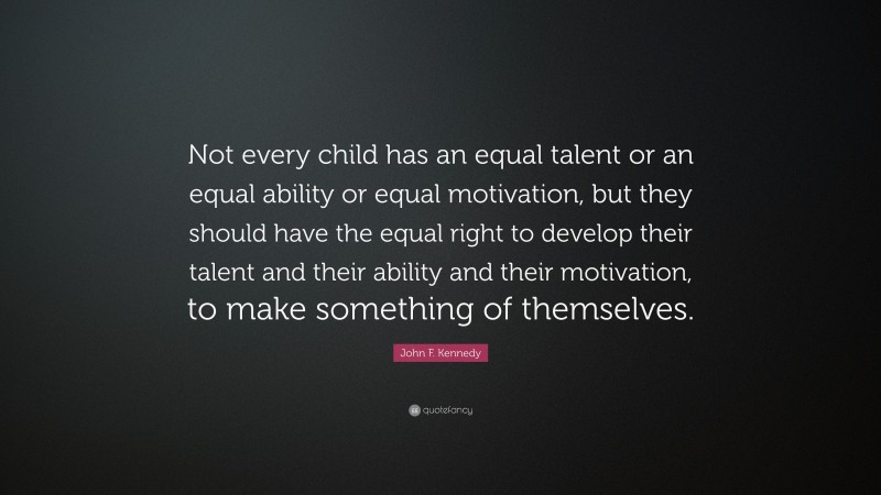 John F. Kennedy Quote: “Not every child has an equal talent or an equal ability or equal motivation, but they should have the equal right to develop their talent and their ability and their motivation, to make something of themselves.”