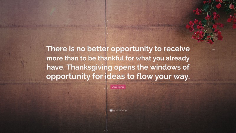 Jim Rohn Quote: “There is no better opportunity to receive more than to be thankful for what you already have. Thanksgiving opens the windows of opportunity for ideas to flow your way.”
