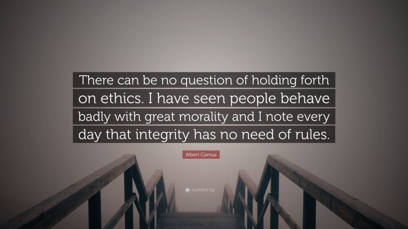 Albert Camus Quote: “There can be no question of holding forth on ethics. I have seen people behave badly with great morality and I note every day that integrity has no need of rules.”
