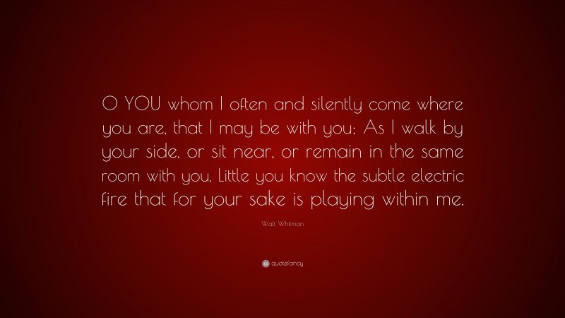Walt Whitman Quote: “O YOU whom I often and silently come where you are, that I may be with you; As I walk by your side, or sit near, or remain in the same room with you, Little you know the subtle electric fire that for your sake is playing within me.”
