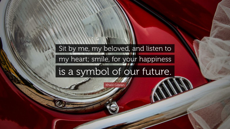 Khalil Gibran Quote: “Sit by me, my beloved, and listen to my heart; smile, for your happiness is a symbol of our future.”