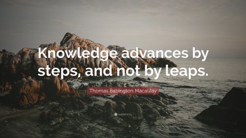 Thomas Babington Macaulay Quote: “Knowledge advances by steps, and not by leaps.”