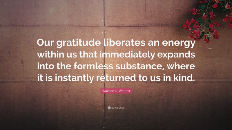 Wallace D. Wattles Quote: “Our gratitude liberates an energy within us that immediately expands into the formless substance, where it is instantly returned to us in kind.”