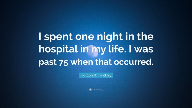 Gordon B. Hinckley Quote: “I spent one night in the hospital in my life. I was past 75 when that occurred.”