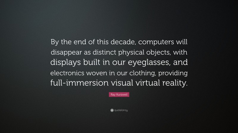 Ray Kurzweil Quote: “By the end of this decade, computers will disappear as distinct physical objects, with displays built in our eyeglasses, and electronics woven in our clothing, providing full-immersion visual virtual reality.”