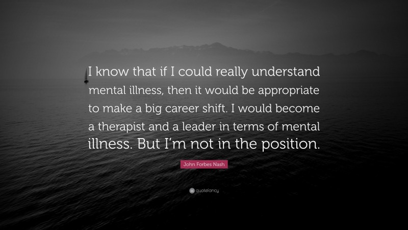 John Forbes Nash Quote: “I know that if I could really understand mental illness, then it would be appropriate to make a big career shift. I would become a therapist and a leader in terms of mental illness. But I’m not in the position.”