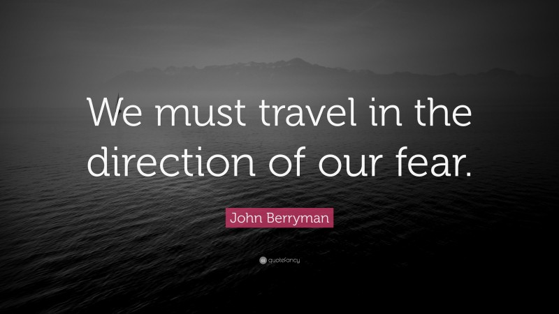 John Berryman Quote: “We must travel in the direction of our fear.”