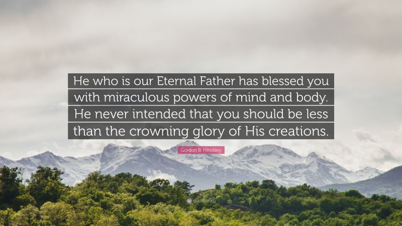 Gordon B. Hinckley Quote: “He who is our Eternal Father has blessed you with miraculous powers of mind and body. He never intended that you should be less than the crowning glory of His creations.”