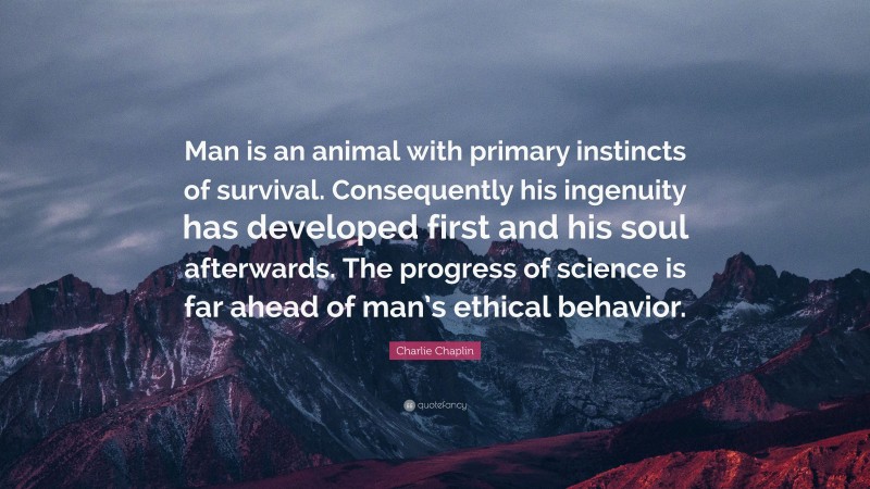 Charlie Chaplin Quote: “Man is an animal with primary instincts of survival. Consequently his ingenuity has developed first and his soul afterwards. The progress of science is far ahead of man’s ethical behavior.”