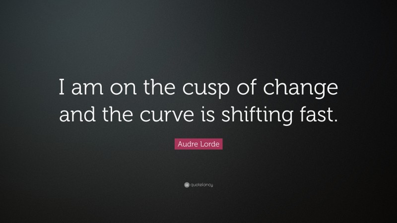 Audre Lorde Quote: “I am on the cusp of change and the curve is shifting fast.”