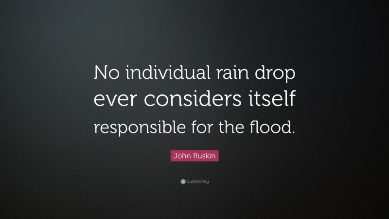 John Ruskin Quote: “No individual rain drop ever considers itself responsible for the flood.”