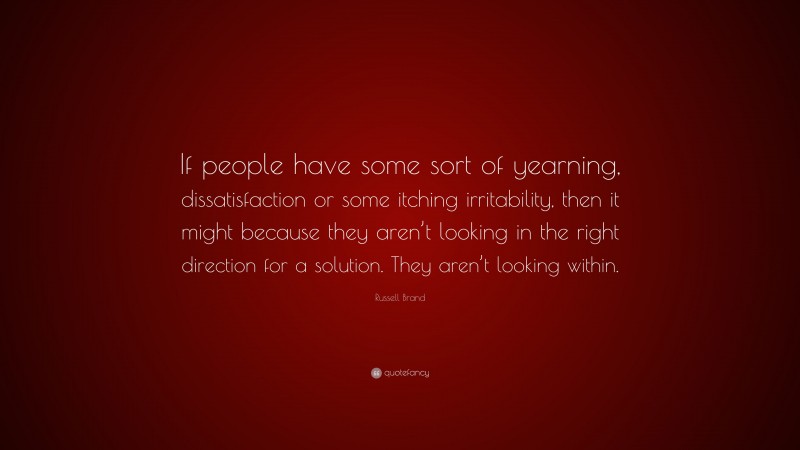Russell Brand Quote: “If people have some sort of yearning, dissatisfaction or some itching irritability, then it might because they aren’t looking in the right direction for a solution. They aren’t looking within.”