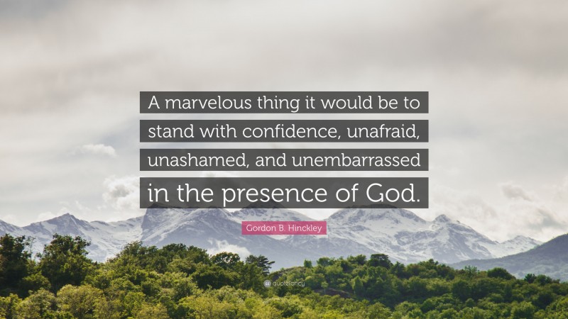 Gordon B. Hinckley Quote: “A marvelous thing it would be to stand with confidence, unafraid, unashamed, and unembarrassed in the presence of God.”