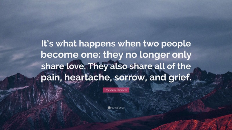 Colleen Hoover Quote: “It’s what happens when two people become one: they no longer only share love. They also share all of the pain, heartache, sorrow, and grief.”