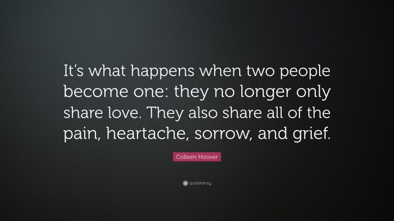Colleen Hoover Quote: “It’s what happens when two people become one: they no longer only share love. They also share all of the pain, heartache, sorrow, and grief.”