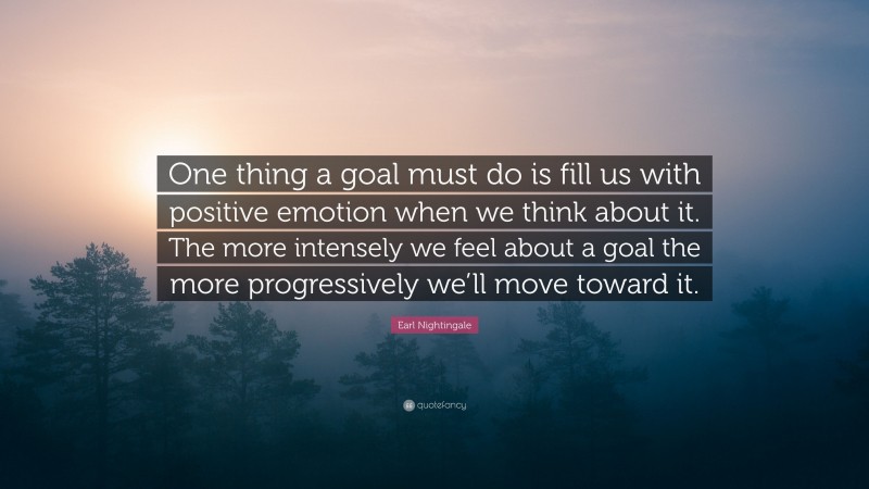 Earl Nightingale Quote: “One thing a goal must do is fill us with positive emotion when we think about it. The more intensely we feel about a goal the more progressively we’ll move toward it.”