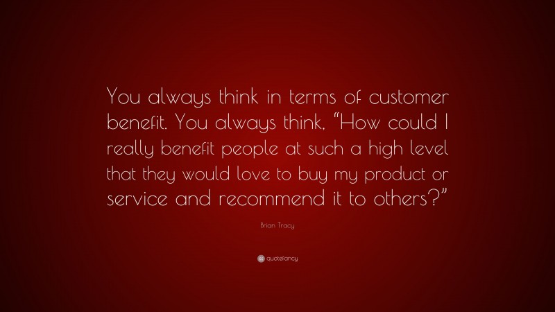 Brian Tracy Quote: “You always think in terms of customer benefit. You always think, “How could I really benefit people at such a high level that they would love to buy my product or service and recommend it to others?””