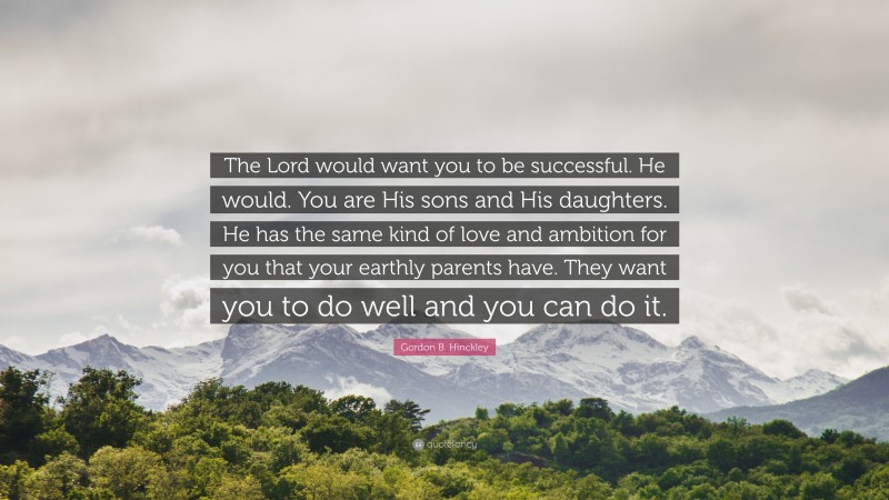 Gordon B. Hinckley Quote: “The Lord would want you to be successful. He would. You are His sons and His daughters. He has the same kind of love and ambition for you that your earthly parents have. They want you to do well and you can do it.”