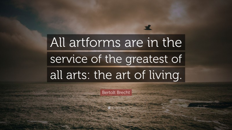 Bertolt Brecht Quote: “All artforms are in the service of the greatest of all arts: the art of living.”