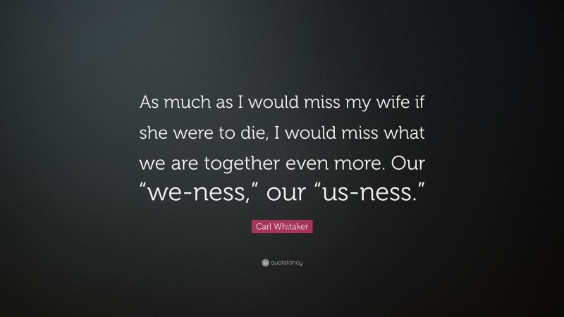 Carl Whitaker Quote: “As much as I would miss my wife if she were to die, I would miss what we are together even more. Our “we-ness,” our “us-ness.””