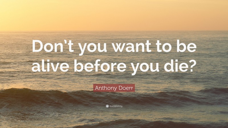 Anthony Doerr Quote: “Don’t you want to be alive before you die?”