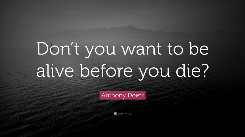 Anthony Doerr Quote: “Don’t you want to be alive before you die?”