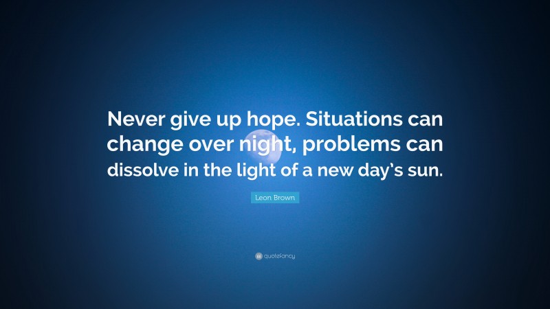 Leon Brown Quote: “Never give up hope. Situations can change over night, problems can dissolve in the light of a new day’s sun.”