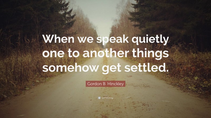 Gordon B. Hinckley Quote: “When we speak quietly one to another things somehow get settled.”
