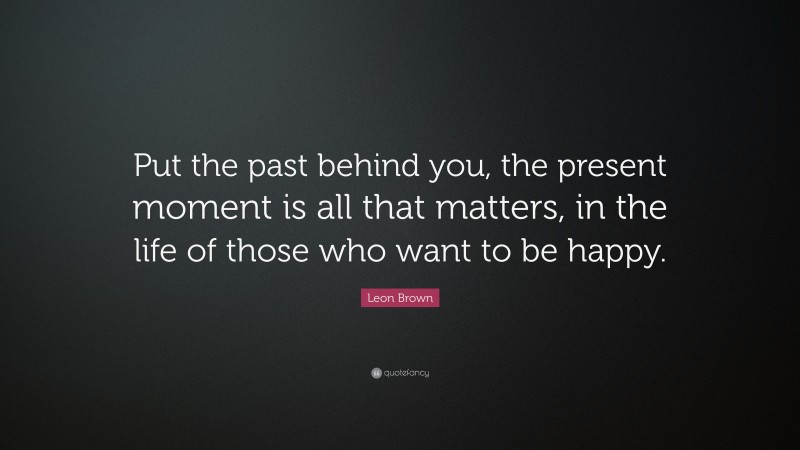Leon Brown Quote: “Put the past behind you, the present moment is all that matters, in the life of those who want to be happy.”