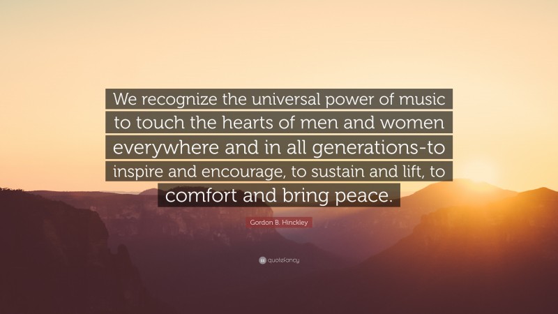Gordon B. Hinckley Quote: “We recognize the universal power of music to touch the hearts of men and women everywhere and in all generations-to inspire and encourage, to sustain and lift, to comfort and bring peace.”