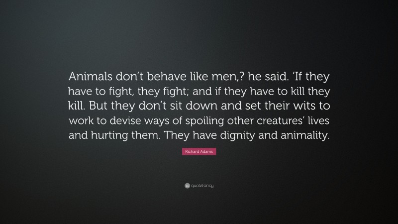Richard Adams Quote: “Animals don’t behave like men,? he said. ‘If they have to fight, they fight; and if they have to kill they kill. But they don’t sit down and set their wits to work to devise ways of spoiling other creatures’ lives and hurting them. They have dignity and animality.”
