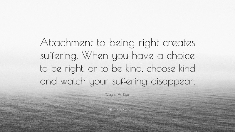 Wayne W. Dyer Quote: “Attachment to being right creates suffering. When you have a choice to be right, or to be kind, choose kind and watch your suffering disappear.”