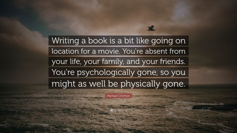 Michael Crichton Quote: “Writing a book is a bit like going on location for a movie. You’re absent from your life, your family, and your friends. You’re psychologically gone, so you might as well be physically gone.”