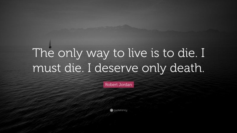 Robert Jordan Quote: “The only way to live is to die. I must die. I deserve only death.”