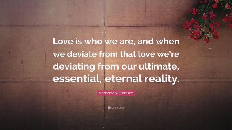 Marianne Williamson Quote: “Love is who we are, and when we deviate from that love we’re deviating from our ultimate, essential, eternal reality.”