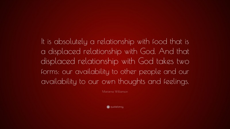 Marianne Williamson Quote: “It is absolutely a relationship with food that is a displaced relationship with God. And that displaced relationship with God takes two forms: our availability to other people and our availability to our own thoughts and feelings.”