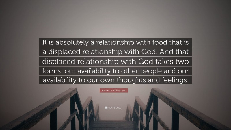 Marianne Williamson Quote: “It is absolutely a relationship with food that is a displaced relationship with God. And that displaced relationship with God takes two forms: our availability to other people and our availability to our own thoughts and feelings.”