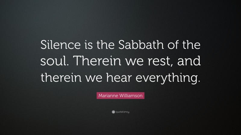 Marianne Williamson Quote: “Silence is the Sabbath of the soul. Therein we rest, and therein we hear everything.”