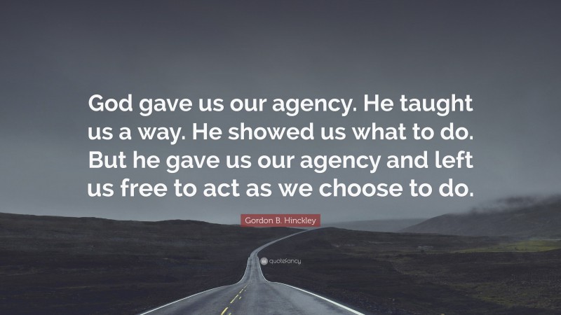 Gordon B. Hinckley Quote: “God gave us our agency. He taught us a way. He showed us what to do. But he gave us our agency and left us free to act as we choose to do.”
