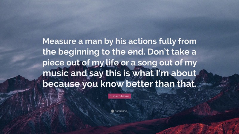 Tupac Shakur Quote: “Measure a man by his actions fully from the beginning to the end. Don’t take a piece out of my life or a song out of my music and say this is what I’m about because you know better than that.”