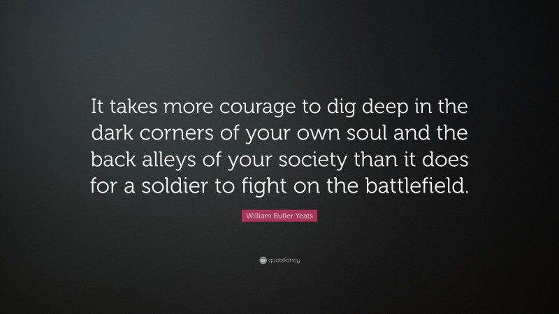 William Butler Yeats Quote: “It takes more courage to dig deep in the dark corners of your own soul and the back alleys of your society than it does for a soldier to fight on the battlefield.”