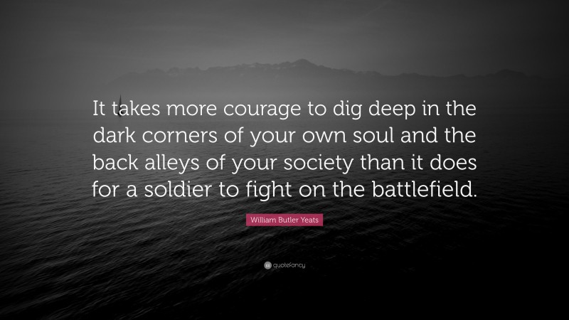 William Butler Yeats Quote: “It takes more courage to dig deep in the dark corners of your own soul and the back alleys of your society than it does for a soldier to fight on the battlefield.”