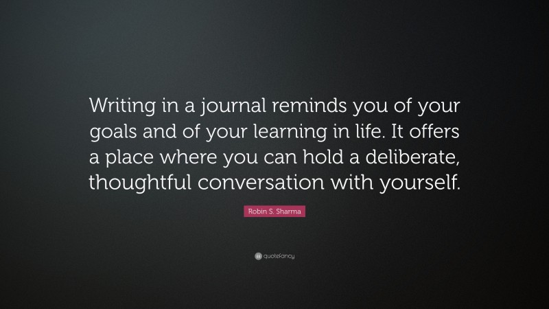 Robin S. Sharma Quote: “Writing in a journal reminds you of your goals and of your learning in life. It offers a place where you can hold a deliberate, thoughtful conversation with yourself.”