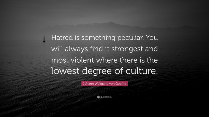 Johann Wolfgang von Goethe Quote: “Hatred is something peculiar. You will always find it strongest and most violent where there is the lowest degree of culture.”