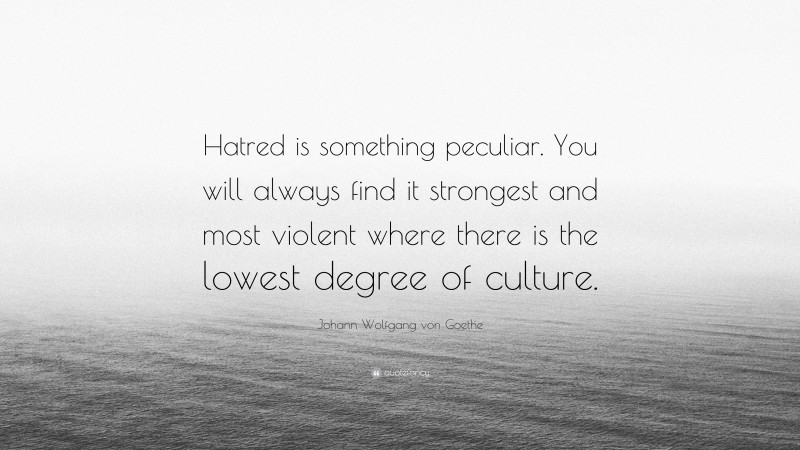 Johann Wolfgang von Goethe Quote: “Hatred is something peculiar. You will always find it strongest and most violent where there is the lowest degree of culture.”