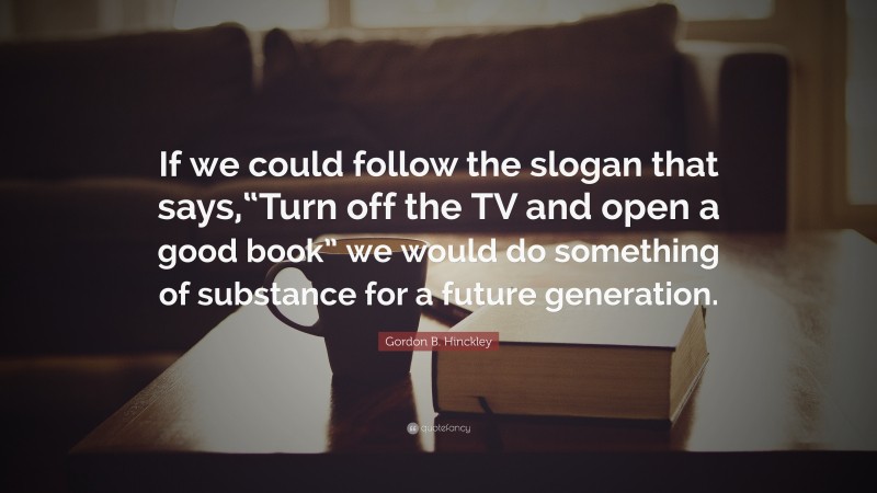 Gordon B. Hinckley Quote: “If we could follow the slogan that says,“Turn off the TV and open a good book” we would do something of substance for a future generation.”